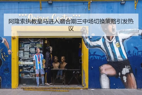 阿隆索执教皇马进入磨合期三中场切换策略引发热议
