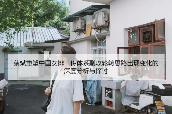 蔡斌重塑中国女排一传体系副攻轮转思路出现变化的深度分析与探讨