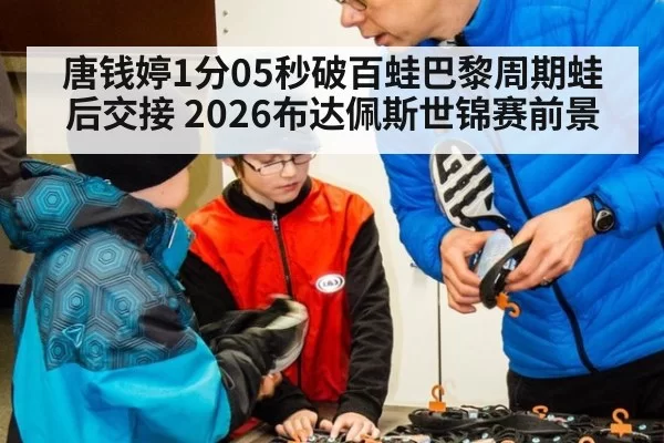 唐钱婷1分05秒破百蛙巴黎周期蛙后交接 2026布达佩斯世锦赛前景