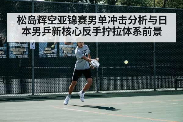 松岛辉空亚锦赛男单冲击分析与日本男乒新核心反手拧拉体系前景