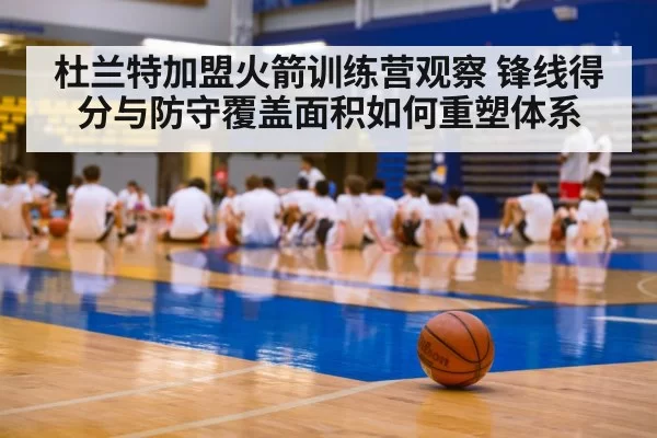 杜兰特加盟火箭训练营观察 锋线得分与防守覆盖面积如何重塑体系